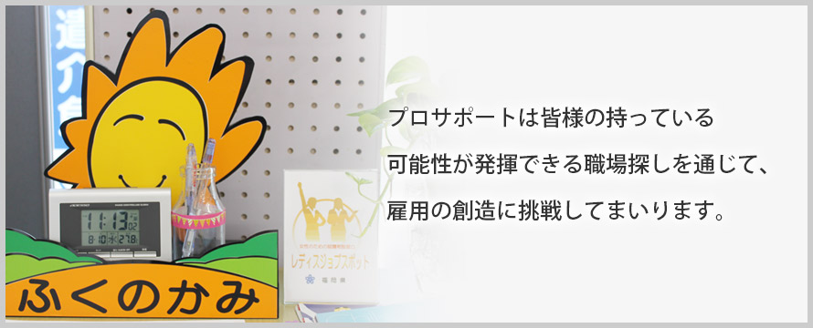 プロサポートは皆様の持っている可能性が発揮できる職場探しを通じて、雇用の創造に挑戦してまいります。