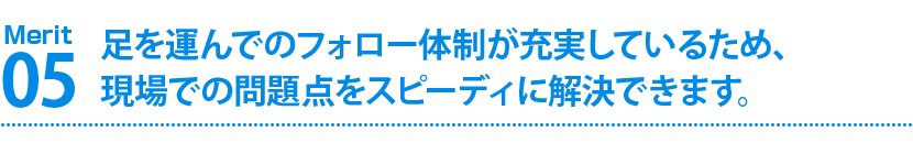 足を運んでのフォロー体制が充実しているため、現場での問題点をスピーディに解決できます。