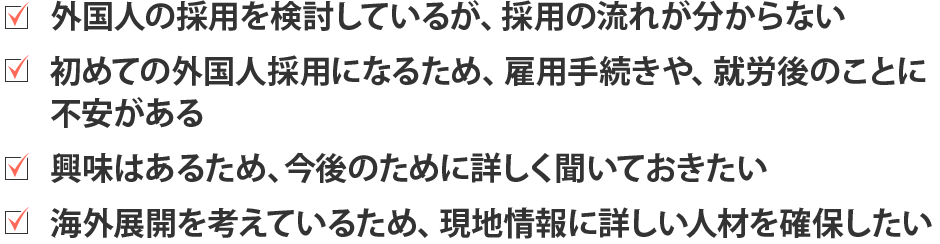 外国人の採用を検討しているが、採用の流れが分からない。はじめての外国人採用になるため、雇用手続きや就労後のことに不安がある。興味はあるため、今後のために詳しく聞いておきたい。海外展開を考えているため、現地情報に詳しい人材を確保したい。